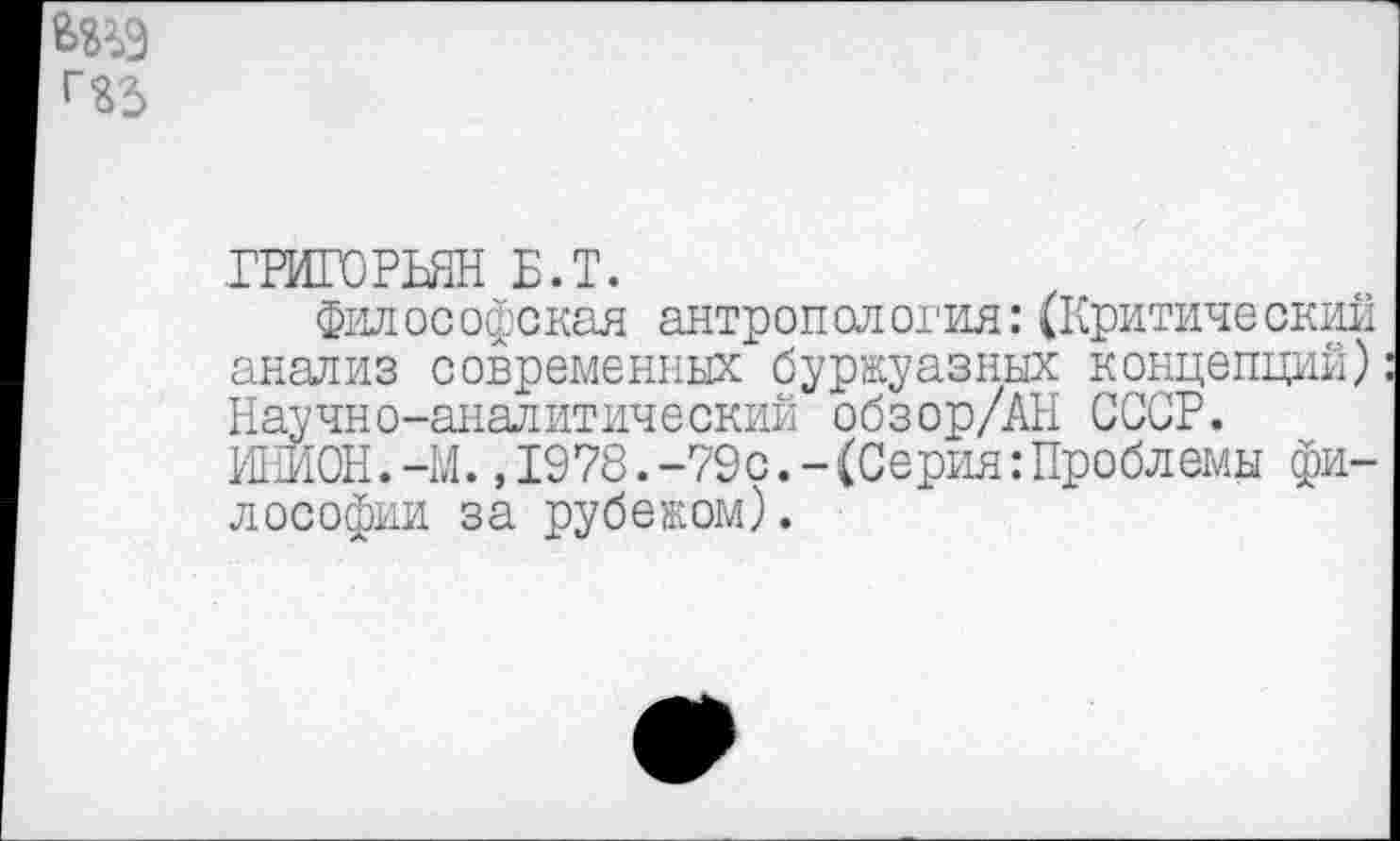 ﻿ГРИГОРЬЯН Б.Т.
Философская антропология:(Критический анализ современных буржуазных концепций) Научно-аналитический обзор/АН СССР. ИНИОН.—М.,1978.-79с.-(Серия:Проблемы философии за рубежом).